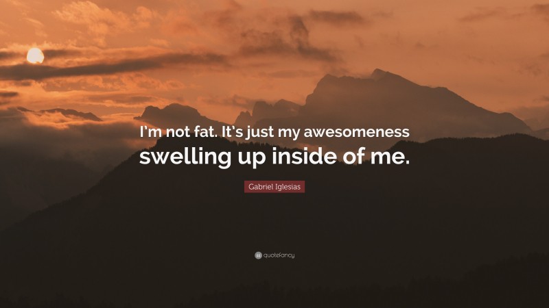 Gabriel Iglesias Quote: “I’m not fat. It’s just my awesomeness swelling up inside of me.”