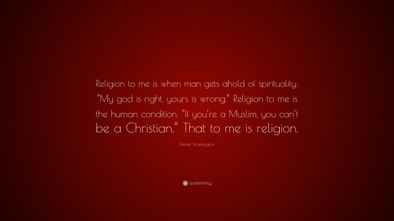 Denzel Washington Quote: “Religion to me is when man gets ahold of spirituality: “My god is right, yours is wrong.” Religion to me is the human condition. “If you’re a Muslim, you can’t be a Christian.” That to me is religion.”