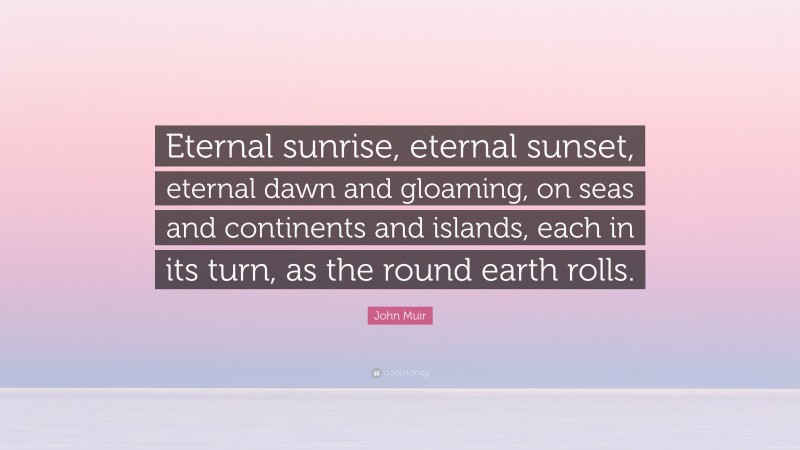 John Muir Quote: “Eternal sunrise, eternal sunset, eternal dawn and gloaming, on seas and continents and islands, each in its turn, as the round earth rolls.”