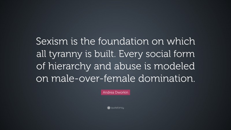 Andrea Dworkin Quote: “Sexism is the foundation on which all tyranny is built. Every social form of hierarchy and abuse is modeled on male-over-female domination.”