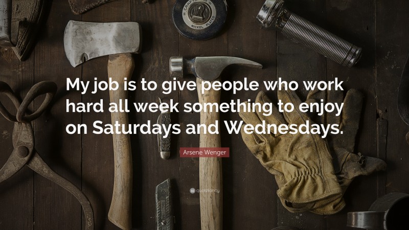 Arsene Wenger Quote: “My job is to give people who work hard all week something to enjoy on Saturdays and Wednesdays.”