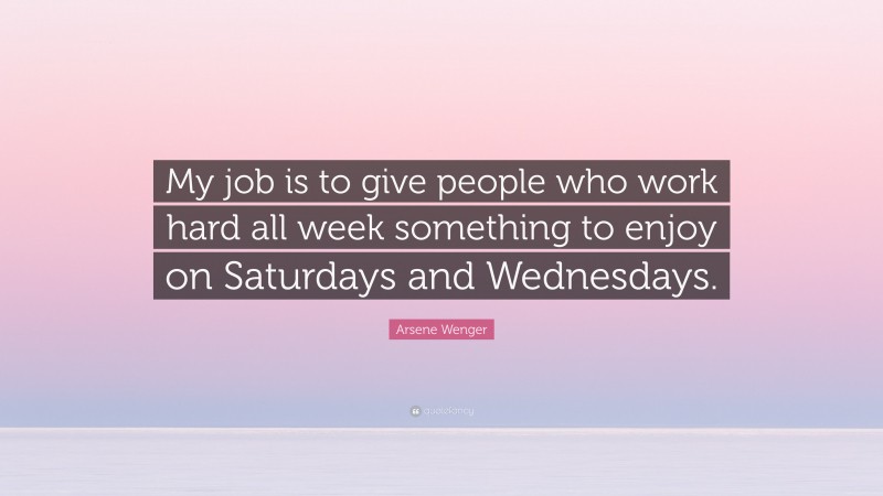 Arsene Wenger Quote: “My job is to give people who work hard all week something to enjoy on Saturdays and Wednesdays.”
