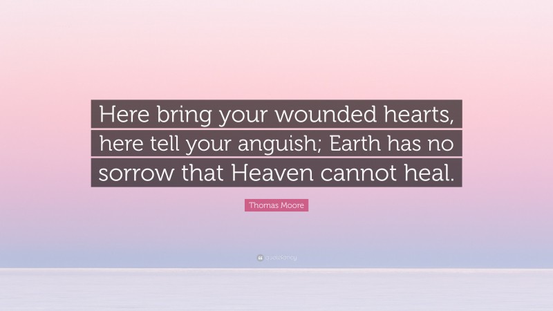 Thomas Moore Quote: “Here bring your wounded hearts, here tell your anguish; Earth has no sorrow that Heaven cannot heal.”