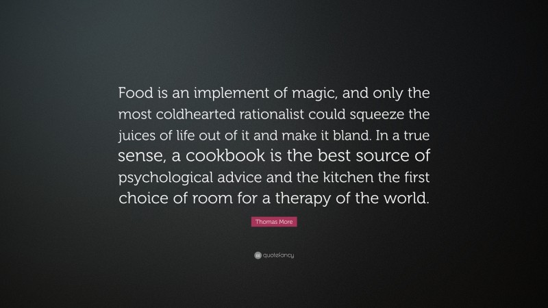 Thomas More Quote: “Food is an implement of magic, and only the most coldhearted rationalist could squeeze the juices of life out of it and make it bland. In a true sense, a cookbook is the best source of psychological advice and the kitchen the first choice of room for a therapy of the world.”