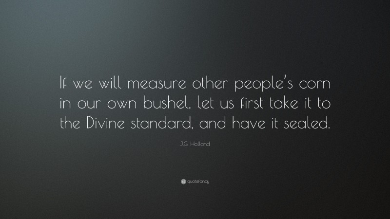 J.G. Holland Quote: “If we will measure other people’s corn in our own bushel, let us first take it to the Divine standard, and have it sealed.”