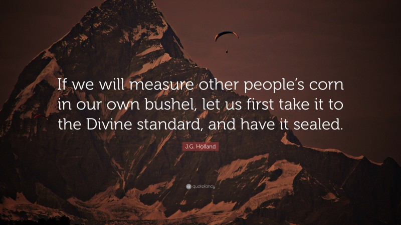 J.G. Holland Quote: “If we will measure other people’s corn in our own bushel, let us first take it to the Divine standard, and have it sealed.”