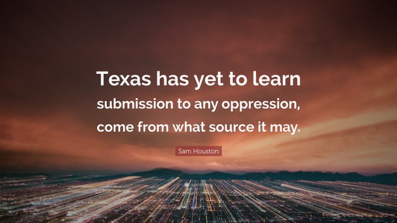 Sam Houston Quote: “Texas has yet to learn submission to any oppression, come from what source it may.”