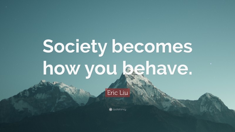 Eric Liu Quote: “Society becomes how you behave.”