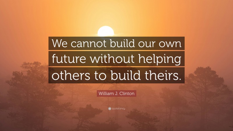 William J. Clinton Quote: “We cannot build our own future without helping others to build theirs.”