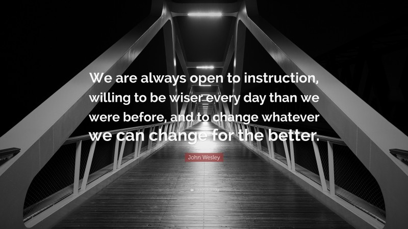 John Wesley Quote: “We are always open to instruction, willing to be wiser every day than we were before, and to change whatever we can change for the better.”