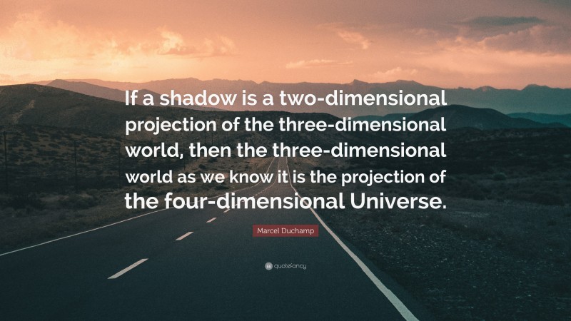 Marcel Duchamp Quote: “If a shadow is a two-dimensional projection of the three-dimensional world, then the three-dimensional world as we know it is the projection of the four-dimensional Universe.”
