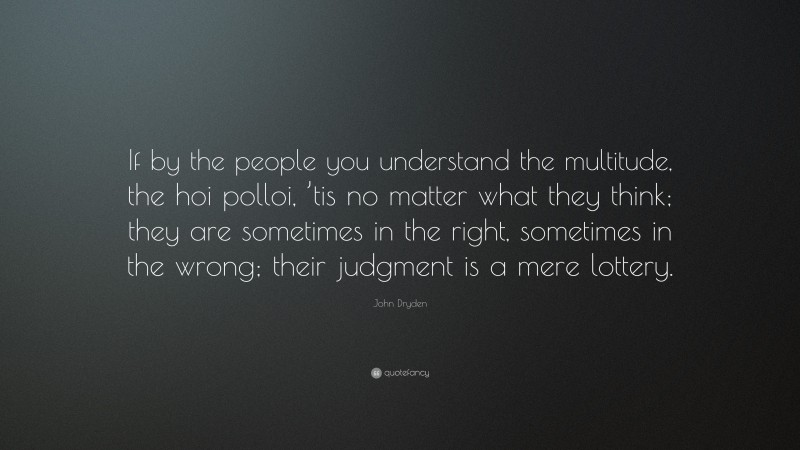 John Dryden Quote: “If by the people you understand the multitude, the hoi polloi, ’tis no matter what they think; they are sometimes in the right, sometimes in the wrong; their judgment is a mere lottery.”