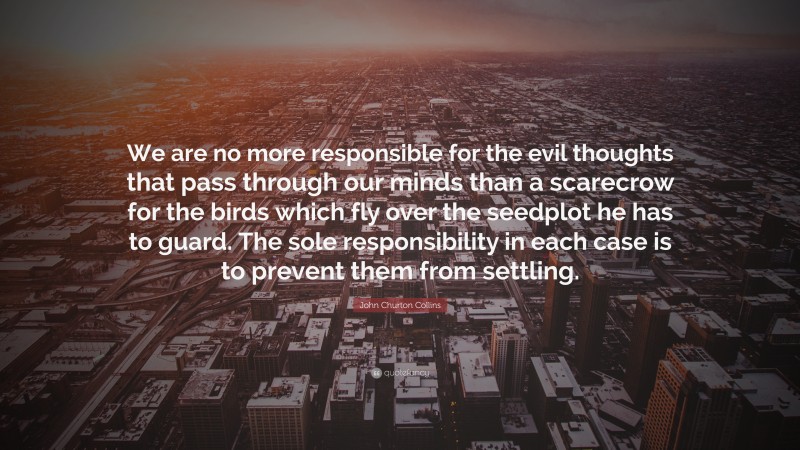 John Churton Collins Quote: “We are no more responsible for the evil thoughts that pass through our minds than a scarecrow for the birds which fly over the seedplot he has to guard. The sole responsibility in each case is to prevent them from settling.”