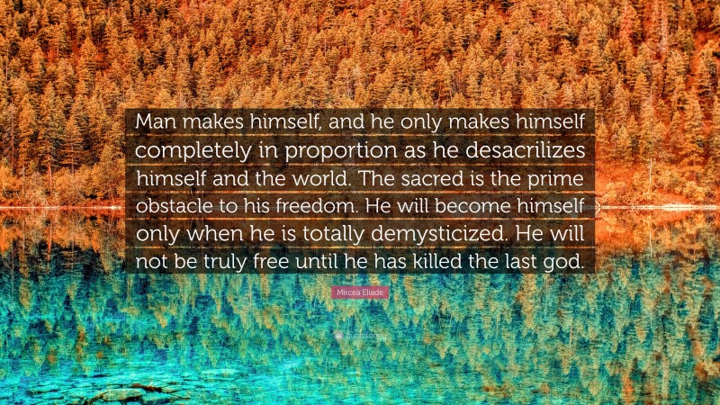 Mircea Eliade Quote: “Man makes himself, and he only makes himself completely in proportion as he desacrilizes himself and the world. The sacred is the prime obstacle to his freedom. He will become himself only when he is totally demysticized. He will not be truly free until he has killed the last god.”