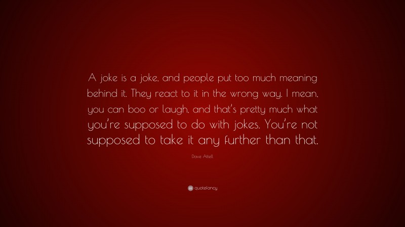 Dave Attell Quote: “A joke is a joke, and people put too much meaning behind it. They react to it in the wrong way. I mean, you can boo or laugh, and that’s pretty much what you’re supposed to do with jokes. You’re not supposed to take it any further than that.”
