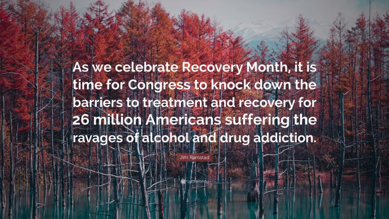 Jim Ramstad Quote: “As we celebrate Recovery Month, it is time for Congress to knock down the barriers to treatment and recovery for 26 million Americans suffering the ravages of alcohol and drug addiction.”
