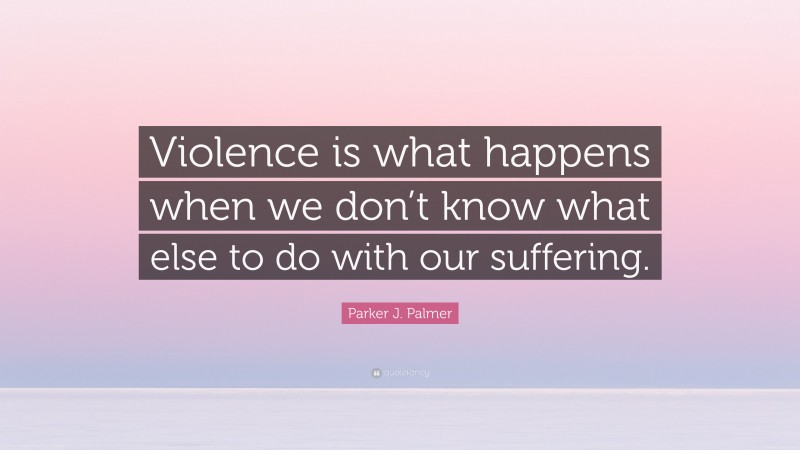 Parker J. Palmer Quote: “Violence is what happens when we don’t know what else to do with our suffering.”
