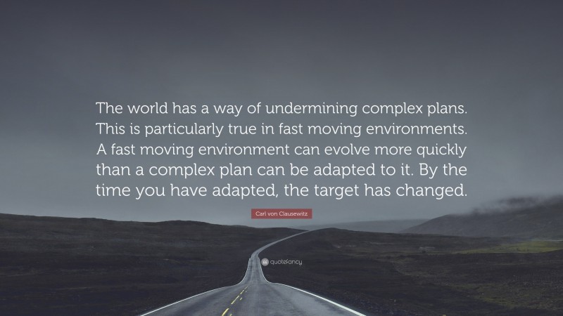 Carl von Clausewitz Quote: “The world has a way of undermining complex plans. This is particularly true in fast moving environments. A fast moving environment can evolve more quickly than a complex plan can be adapted to it. By the time you have adapted, the target has changed.”