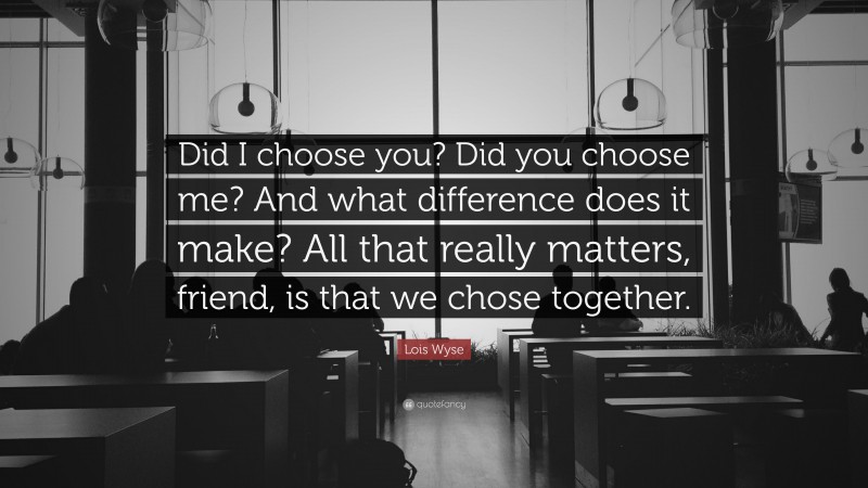 Lois Wyse Quote: “Did I choose you? Did you choose me? And what difference does it make? All that really matters, friend, is that we chose together.”