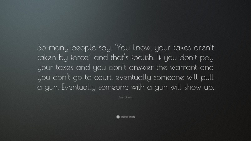 Penn Jillette Quote: “So many people say, ‘You know, your taxes aren’t taken by force,’ and that’s foolish. If you don’t pay your taxes and you don’t answer the warrant and you don’t go to court, eventually someone will pull a gun. Eventually someone with a gun will show up.”