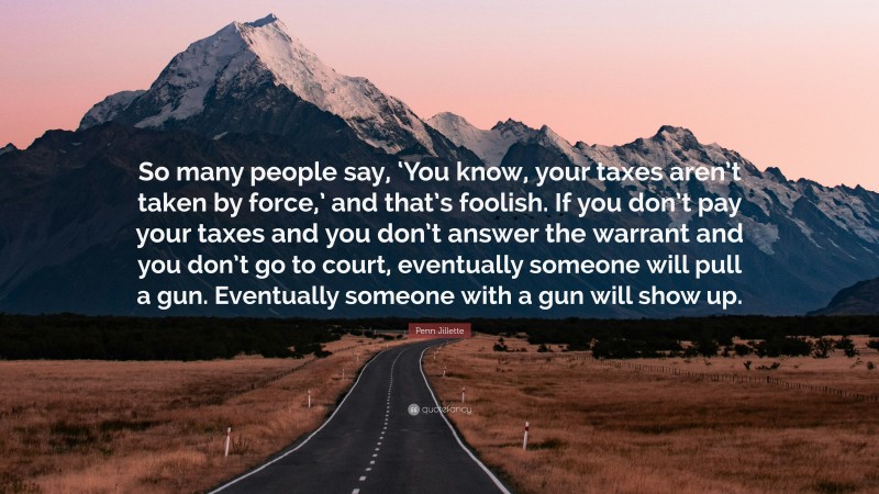 Penn Jillette Quote: “So many people say, ‘You know, your taxes aren’t taken by force,’ and that’s foolish. If you don’t pay your taxes and you don’t answer the warrant and you don’t go to court, eventually someone will pull a gun. Eventually someone with a gun will show up.”