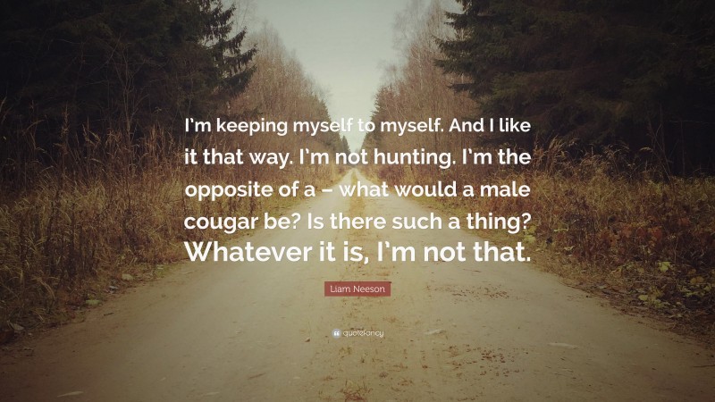 Liam Neeson Quote: “I’m keeping myself to myself. And I like it that way. I’m not hunting. I’m the opposite of a – what would a male cougar be? Is there such a thing? Whatever it is, I’m not that.”