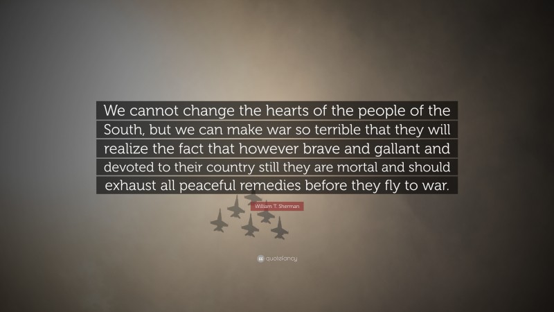 William T. Sherman Quote: “We cannot change the hearts of the people of the South, but we can make war so terrible that they will realize the fact that however brave and gallant and devoted to their country still they are mortal and should exhaust all peaceful remedies before they fly to war.”