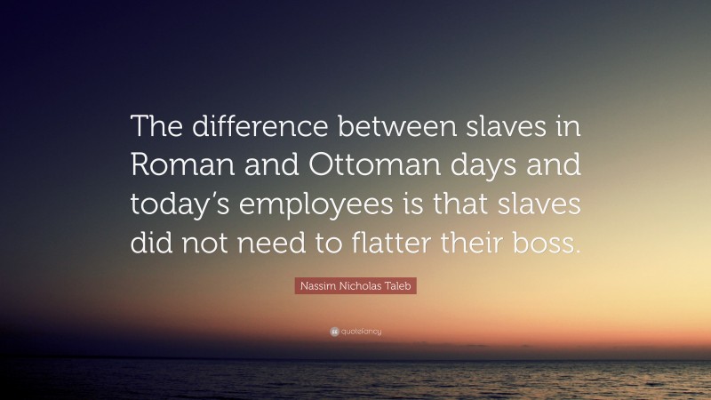 Nassim Nicholas Taleb Quote: “The difference between slaves in Roman and Ottoman days and today’s employees is that slaves did not need to flatter their boss.”