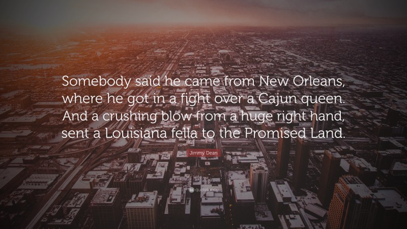 Jimmy Dean Quote: “Somebody said he came from New Orleans, where he got in a fight over a Cajun queen. And a crushing blow from a huge right hand, sent a Louisiana fella to the Promised Land.”