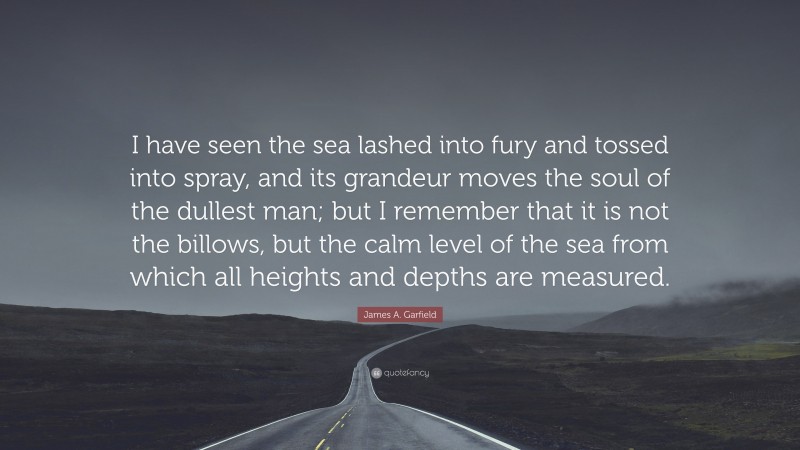 James A. Garfield Quote: “I have seen the sea lashed into fury and tossed into spray, and its grandeur moves the soul of the dullest man; but I remember that it is not the billows, but the calm level of the sea from which all heights and depths are measured.”