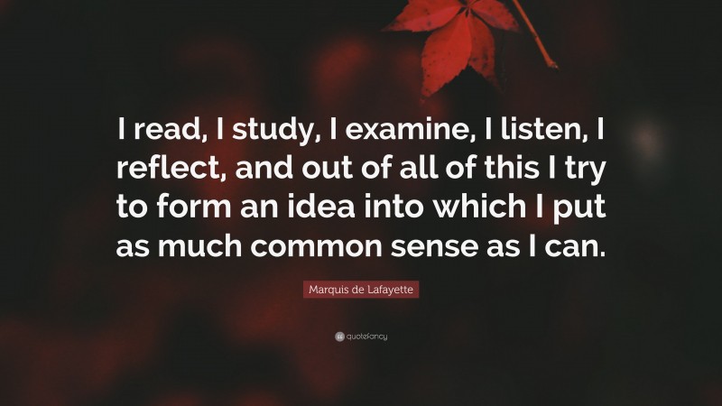Marquis de Lafayette Quote: “I read, I study, I examine, I listen, I reflect, and out of all of this I try to form an idea into which I put as much common sense as I can.”