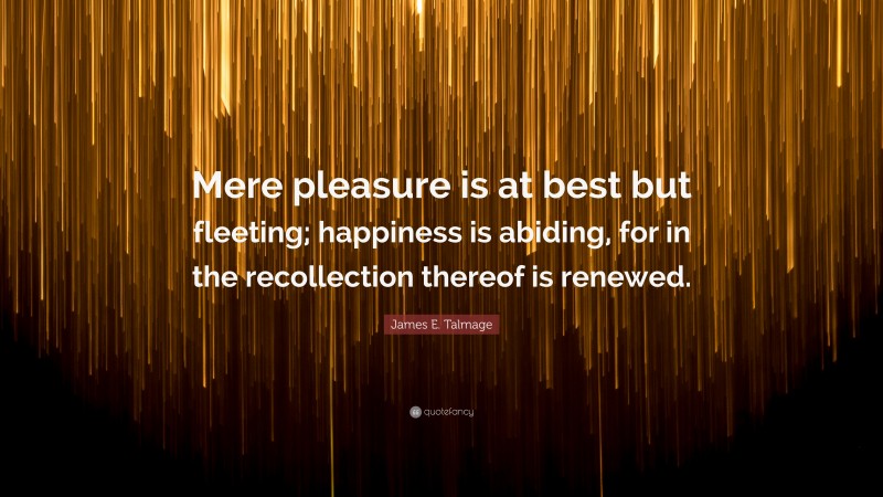 James E. Talmage Quote: “Mere pleasure is at best but fleeting; happiness is abiding, for in the recollection thereof is renewed.”