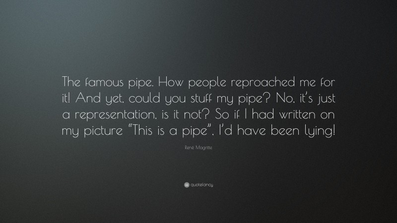 René Magritte Quote: “The famous pipe. How people reproached me for it! And yet, could you stuff my pipe? No, it’s just a representation, is it not? So if I had written on my picture “This is a pipe”, I’d have been lying!”