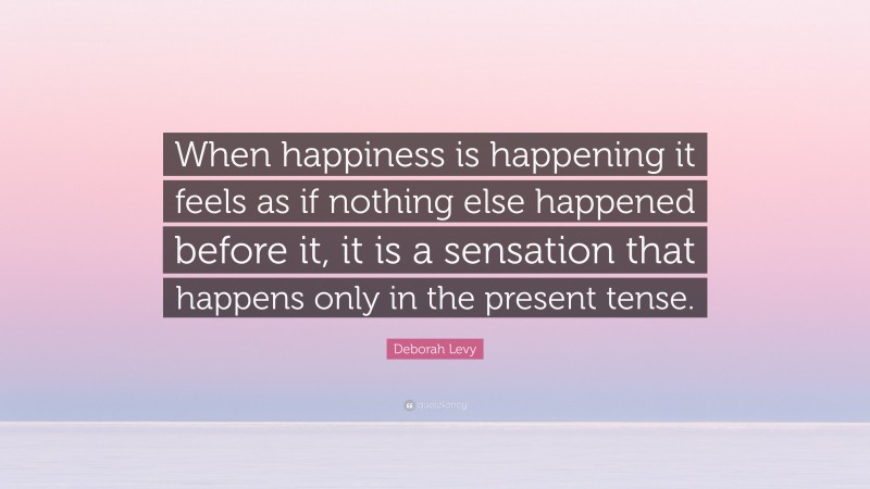 Deborah Levy Quote: “When happiness is happening it feels as if nothing else happened before it, it is a sensation that happens only in the present tense.”