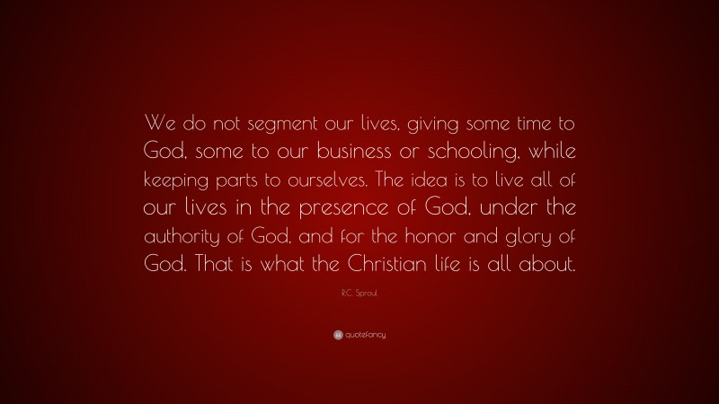 R.C. Sproul Quote: “We do not segment our lives, giving some time to God, some to our business or schooling, while keeping parts to ourselves. The idea is to live all of our lives in the presence of God, under the authority of God, and for the honor and glory of God. That is what the Christian life is all about.”
