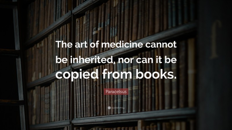 Paracelsus Quote: “The art of medicine cannot be inherited, nor can it be copied from books.”