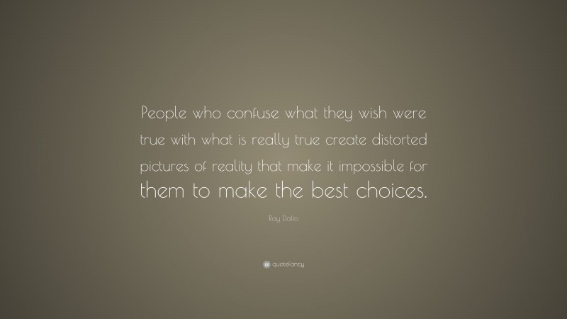 Ray Dalio Quote: “People who confuse what they wish were true with what is really true create distorted pictures of reality that make it impossible for them to make the best choices.”