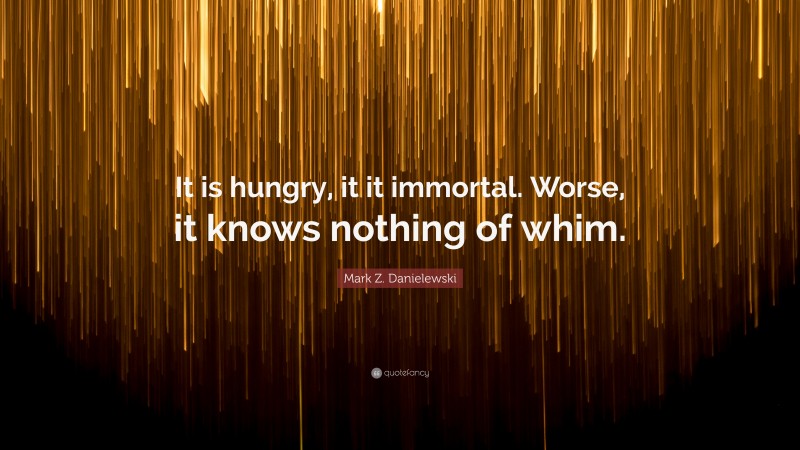 Mark Z. Danielewski Quote: “It is hungry, it it immortal. Worse, it knows nothing of whim.”