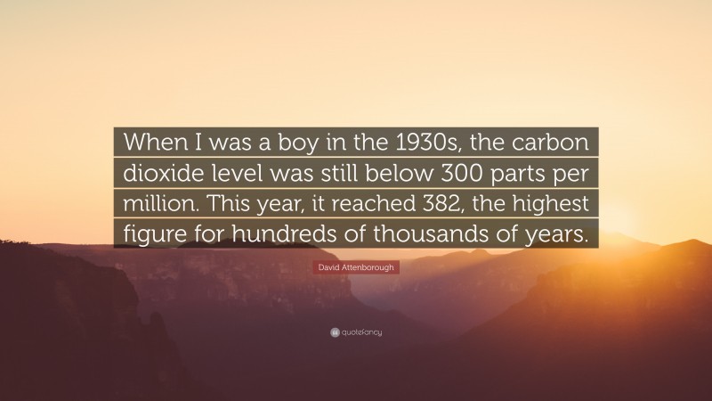 David Attenborough Quote: “When I was a boy in the 1930s, the carbon dioxide level was still below 300 parts per million. This year, it reached 382, the highest figure for hundreds of thousands of years.”