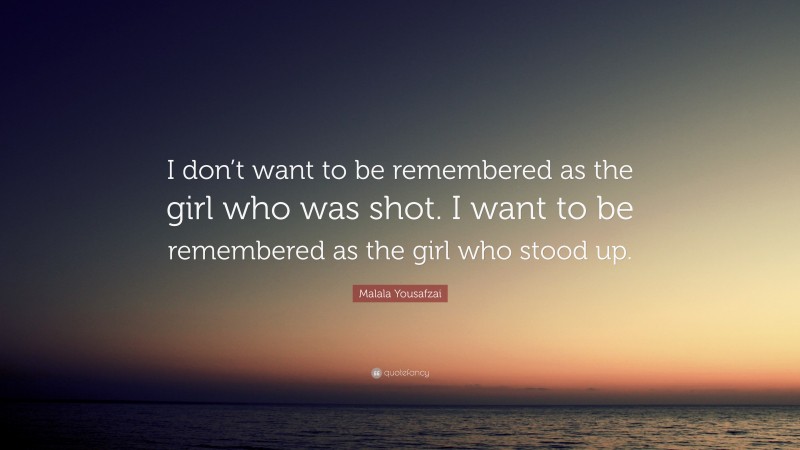 Malala Yousafzai Quote: “I don’t want to be remembered as the girl who was shot. I want to be remembered as the girl who stood up.”