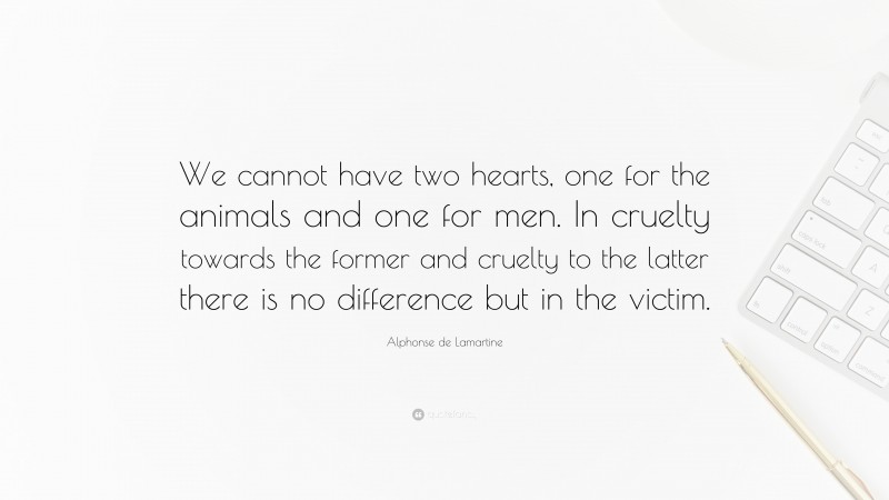 Alphonse de Lamartine Quote: “We cannot have two hearts, one for the animals and one for men. In cruelty towards the former and cruelty to the latter there is no difference but in the victim.”