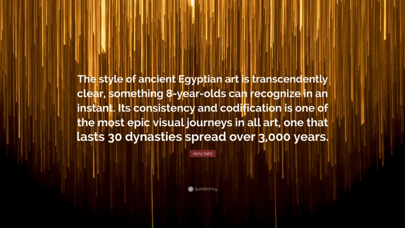 Jerry Saltz Quote: “The style of ancient Egyptian art is transcendently clear, something 8-year-olds can recognize in an instant. Its consistency and codification is one of the most epic visual journeys in all art, one that lasts 30 dynasties spread over 3,000 years.”