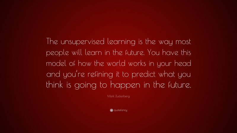 Mark Zuckerberg Quote: “The unsupervised learning is the way most people will learn in the future. You have this model of how the world works in your head and you’re refining it to predict what you think is going to happen in the future.”