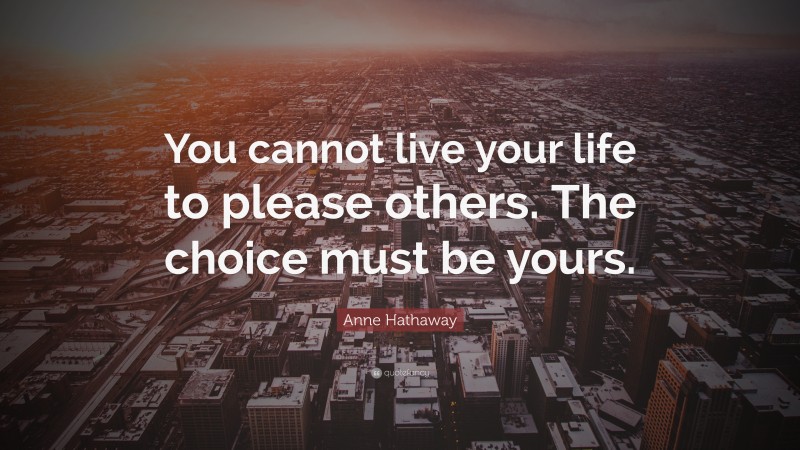 Anne Hathaway Quote: “You cannot live your life to please others. The choice must be yours.”