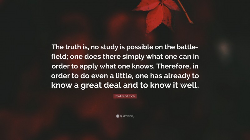 Ferdinand Foch Quote: “The truth is, no study is possible on the battle-field; one does there simply what one can in order to apply what one knows. Therefore, in order to do even a little, one has already to know a great deal and to know it well.”