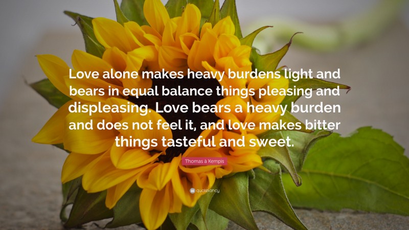 Thomas à Kempis Quote: “Love alone makes heavy burdens light and bears in equal balance things pleasing and displeasing. Love bears a heavy burden and does not feel it, and love makes bitter things tasteful and sweet.”