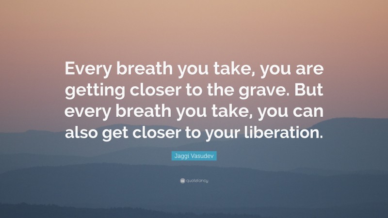 Jaggi Vasudev Quote: “Every breath you take, you are getting closer to the grave. But every breath you take, you can also get closer to your liberation.”