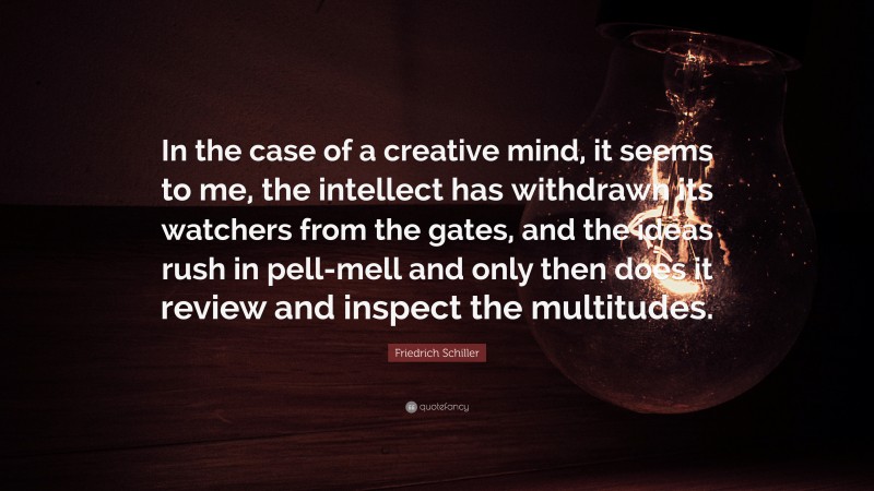 Friedrich Schiller Quote: “In the case of a creative mind, it seems to me, the intellect has withdrawn its watchers from the gates, and the ideas rush in pell-mell and only then does it review and inspect the multitudes.”