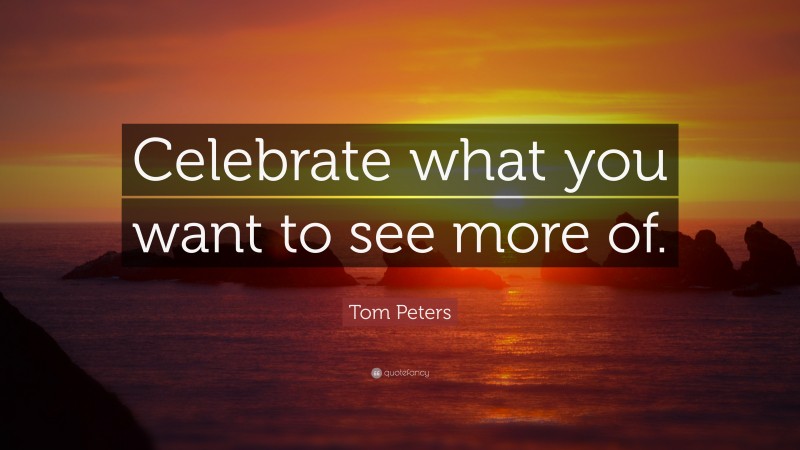 Tom Peters Quote: “Celebrate what you want to see more of.”