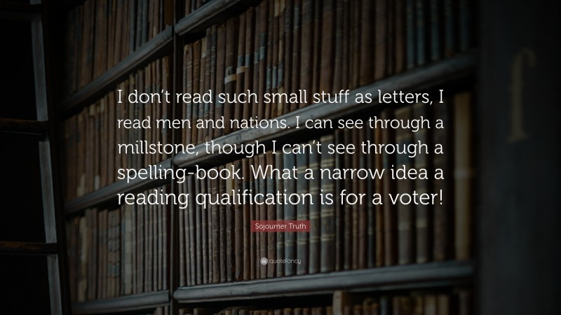 Sojourner Truth Quote: “I don’t read such small stuff as letters, I read men and nations. I can see through a millstone, though I can’t see through a spelling-book. What a narrow idea a reading qualification is for a voter!”